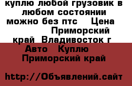 куплю любой грузовик в любом состоянии можно без птс. › Цена ­ 100 000 - Приморский край, Владивосток г. Авто » Куплю   . Приморский край